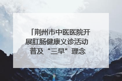 荆州市中医医院开展肛肠健康义诊活动 普及“三早”理念 传递健康生活