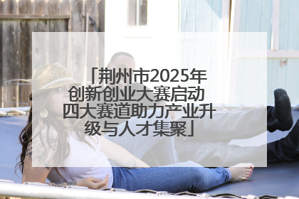 荆州市2025年创新创业大赛启动 四大赛道助力产业升级与人才集聚