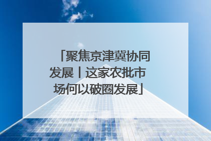聚焦京津冀协同发展丨这家农批市场何以破圈发展