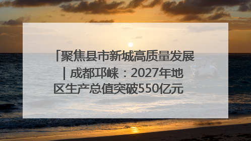 聚焦县市新城高质量发展｜成都邛崃：2027年地区生产总值突破550亿元、建成五百亿级园区