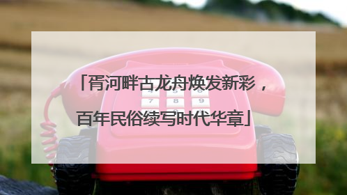 胥河畔古龙舟焕发新彩，百年民俗续写时代华章