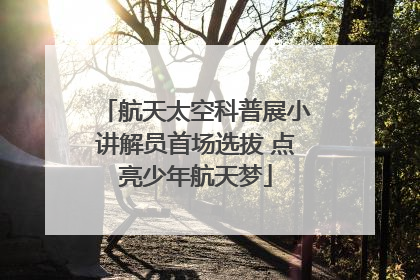 航天太空科普展小讲解员首场选拔 点亮少年航天梦