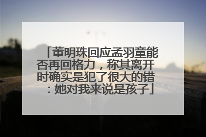 董明珠回应孟羽童能否再回格力，称其离开时确实是犯了很大的错：她对我来说是孩子