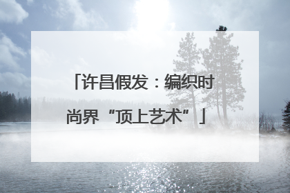 许昌假发：编织时尚界“顶上艺术”
