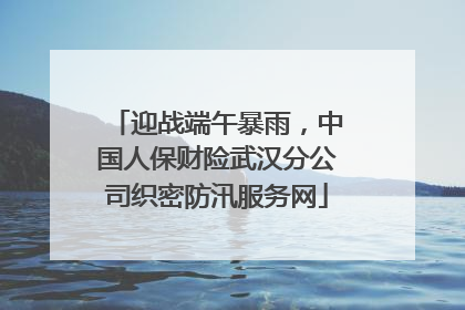 迎战端午暴雨，中国人保财险武汉分公司织密防汛服务网