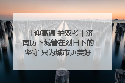 迎高温 护双考｜济南历下城管在烈日下的坚守 只为城市更美好 学子更安心
