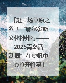 赴一场草原之约！“鄂尔多斯文化神州行——2025青岛活动周”在奥帆中心拉开帷幕