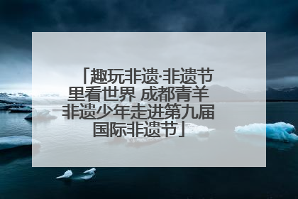 趣玩非遗·非遗节里看世界 成都青羊非遗少年走进第九届国际非遗节