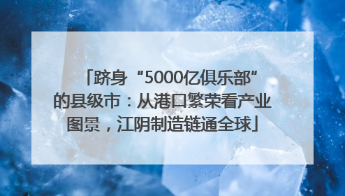 跻身“5000亿俱乐部”的县级市：从港口繁荣看产业图景，江阴制造链通全球