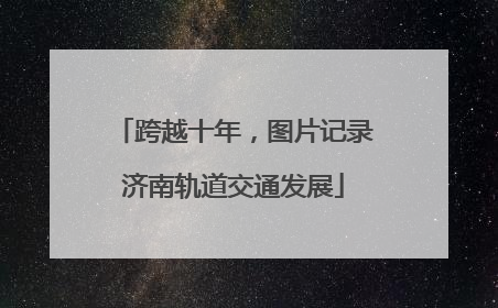 跨越十年，图片记录济南轨道交通发展