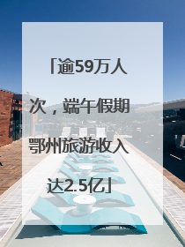 逾59万人次，端午假期鄂州旅游收入达2.5亿