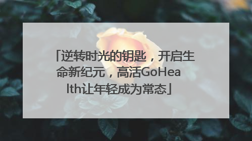逆转时光的钥匙，开启生命新纪元，高活GoHealth让年轻成为常态