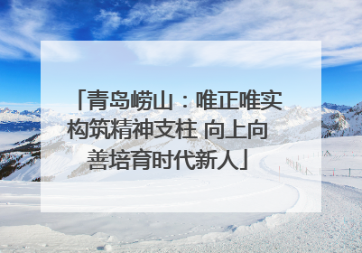 青岛崂山：唯正唯实构筑精神支柱 向上向善培育时代新人