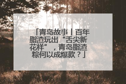青岛故事丨百年脂渣玩出“舌尖新花样”，青岛脂渣粽何以成爆款？