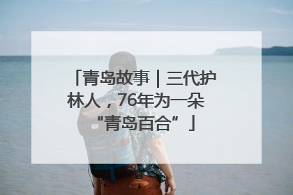 青岛故事｜三代护林人，76年为一朵“青岛百合”