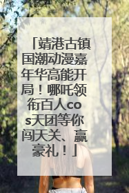靖港古镇国潮动漫嘉年华高能开局！哪吒领衔百人cos天团等你闯天关、赢豪礼！