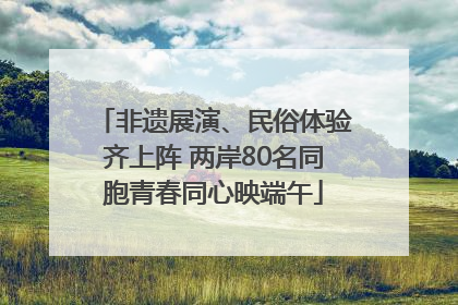 非遗展演、民俗体验齐上阵 两岸80名同胞青春同心映端午