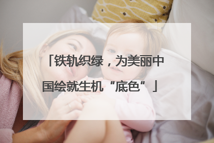 铁轨织绿，为美丽中国绘就生机“底色”