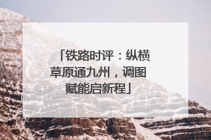 铁路时评：纵横草原通九州，调图赋能启新程