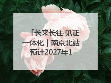 长来长往·见证一体化｜南京北站预计2027年10月开通