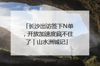 长沙出访签下N单，开放加速度藏不住了｜山水洲城记