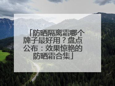 防晒隔离霜哪个牌子最好用？盘点公布：效果惊艳的防晒霜合集