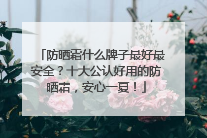 防晒霜什么牌子最好最安全？十大公认好用的防晒霜，安心一夏！