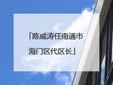 陈威涛任南通市海门区代区长
