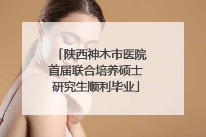 陕西神木市医院首届联合培养硕士研究生顺利毕业