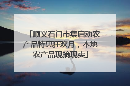 顺义石门市集启动农产品特惠狂欢月，本地农产品现摘现卖