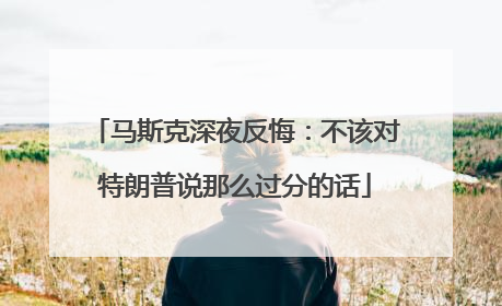 马斯克深夜反悔：不该对特朗普说那么过分的话