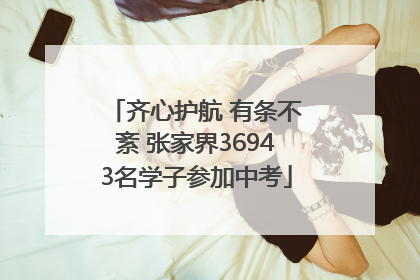 齐心护航 有条不紊 张家界36943名学子参加中考