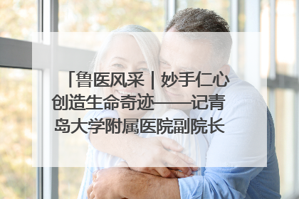 鲁医风采｜妙手仁心创造生命奇迹——记青岛大学附属医院副院长、器官移植中心主任、主任医师蔡金贞