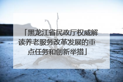 黑龙江省民政厅权威解读养老服务改革发展的重点任务和创新举措
