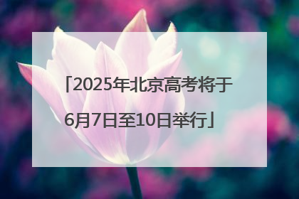 2025年北京高考将于6月7日至10日举行