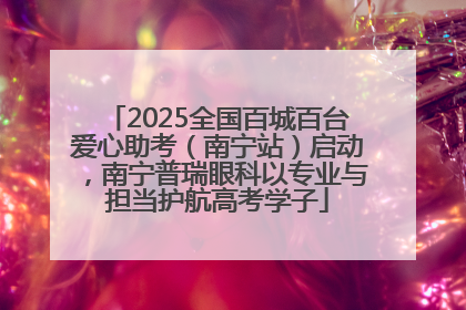 2025全国百城百台爱心助考（南宁站）启动，南宁普瑞眼科以专业与担当护航高考学子