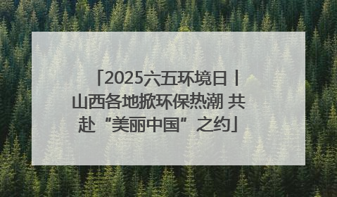 2025六五环境日丨山西各地掀环保热潮 共赴“美丽中国”之约