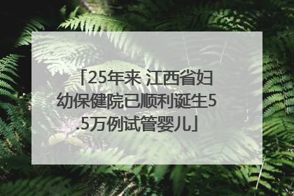 25年来 江西省妇幼保健院已顺利诞生5.5万例试管婴儿