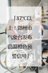 37℃以上！郑州市气象台发布高温橙色预警信号