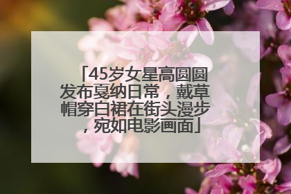 45岁女星高圆圆发布戛纳日常，戴草帽穿白裙在街头漫步，宛如电影画面