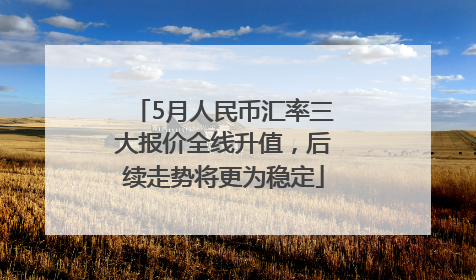 5月人民币汇率三大报价全线升值，后续走势将更为稳定