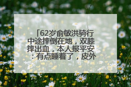 62岁俞敏洪骑行中途摔倒在地，双膝摔出血，本人报平安：有点睡着了，皮外伤，不用担心